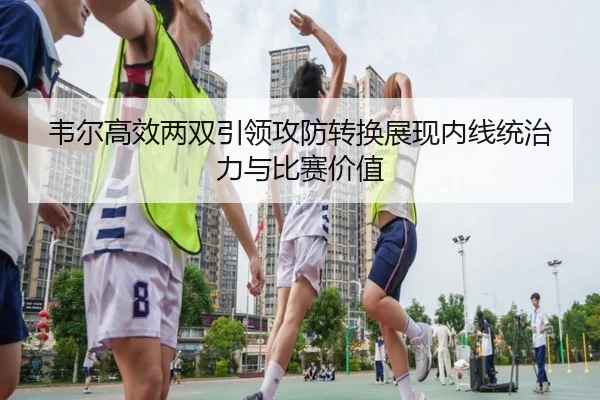韦尔高效两双引领攻防转换展现内线统治力与比赛价值 - leyusports